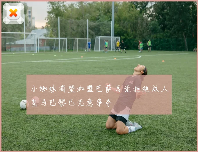 小蜘蛛渴望加盟巴萨马竞拒绝放人皇马巴黎已无意争夺