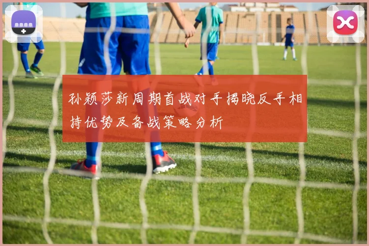 孙颖莎新周期首战对手揭晓反手相持优势及备战策略分析