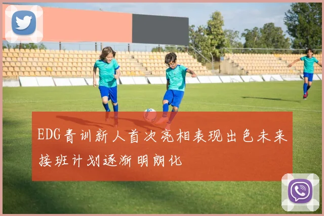 EDG青训新人首次亮相表现出色未来接班计划逐渐明朗化
