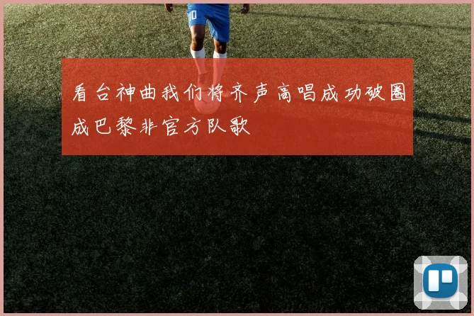 看台神曲我们将齐声高唱成功破圈成巴黎非官方队歌